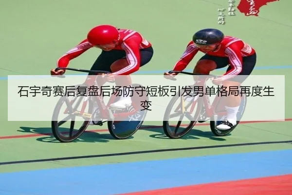 石宇奇赛后复盘后场防守短板引发男单格局再度生变